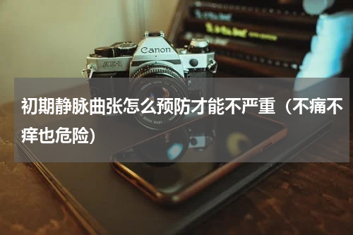 初期静脉曲张怎么预防才能不严重（不痛不痒也危险）