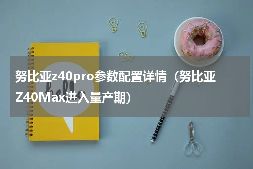 努比亚z40pro参数配置详情（努比亚Z40Max进入量产期）