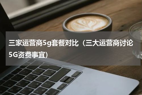 三家运营商5g套餐对比（三大运营商讨论5G资费事宜）