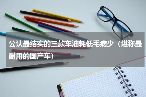 公认最结实的三款车油耗低毛病少（堪称最耐用的国产车）