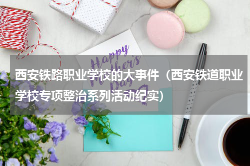 西安铁路职业学校的大事件（西安铁道职业学校专项整治系列活动纪实）