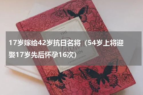 17岁嫁给42岁抗日名将（54岁上将迎娶17岁先后怀孕16次）
