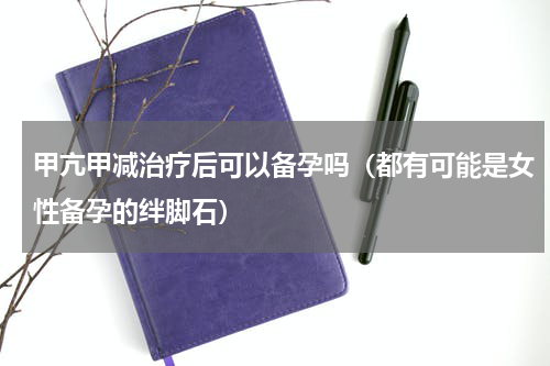 甲亢甲减治疗后可以备孕吗（都有可能是女性备孕的绊脚石）