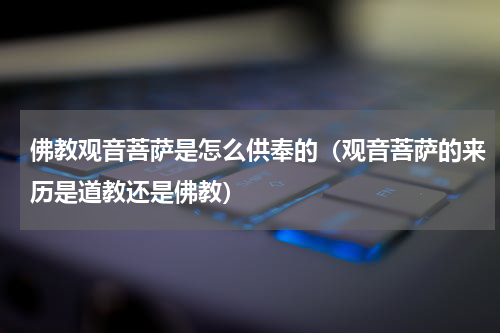 佛教观音菩萨是怎么供奉的（观音菩萨的来历是道教还是佛教）