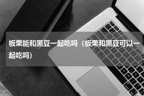 板栗能和黑豆一起吃吗（板栗和黑豆可以一起吃吗）
