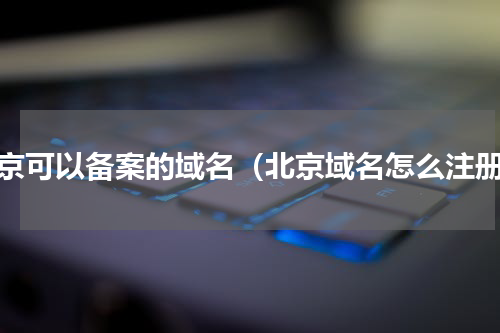 北京可以备案的域名（北京域名怎么注册）