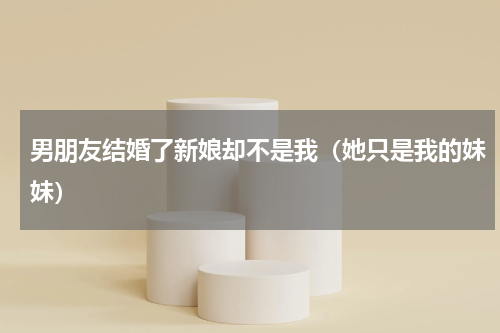 男朋友结婚了新娘却不是我（她只是我的妹妹）
