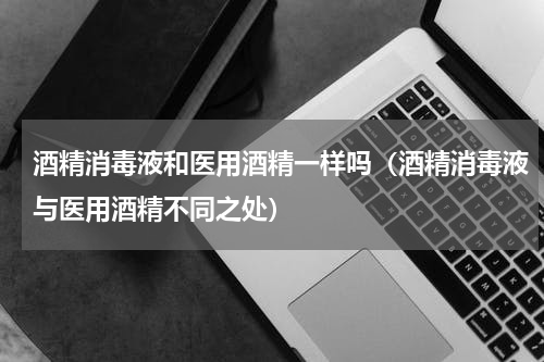 酒精消毒液和医用酒精一样吗（酒精消毒液与医用酒精不同之处）