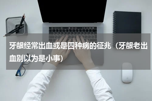 牙龈经常出血或是四种病的征兆（牙龈老出血别以为是小事）