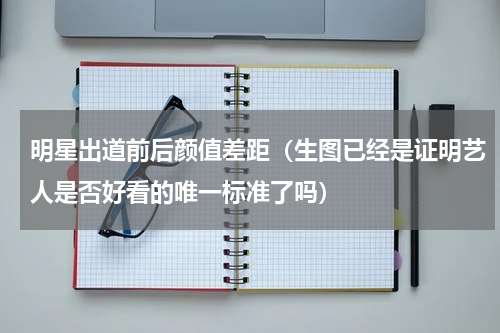 明星出道前后颜值差距（生图已经是证明艺人是否好看的唯一标准了吗）
