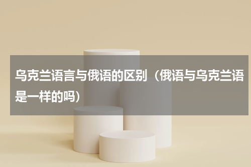 乌克兰语言与俄语的区别（俄语与乌克兰语是一样的吗）