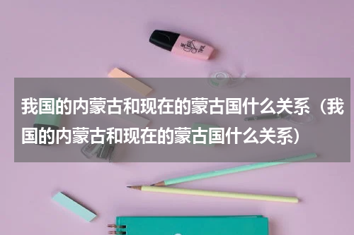 我国的内蒙古和现在的蒙古国什么关系（我国的内蒙古和现在的蒙古国什么关系）