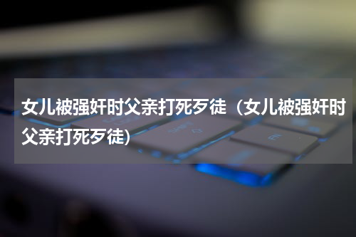 女儿被强奸时父亲打死歹徒（女儿被强奸时父亲打死歹徒）