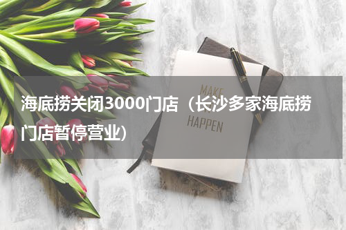 海底捞关闭3000门店（长沙多家海底捞门店暂停营业）