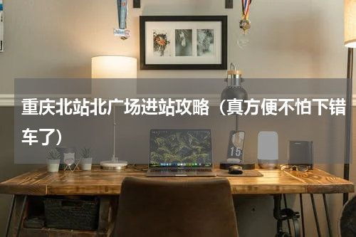 重庆北站北广场进站攻略（真方便不怕下错车了）