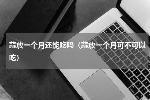 蒜放一个月还能吃吗（蒜放一个月可不可以吃）