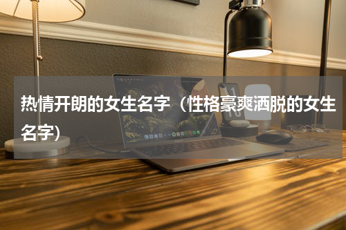热情开朗的女生名字（性格豪爽洒脱的女生名字）