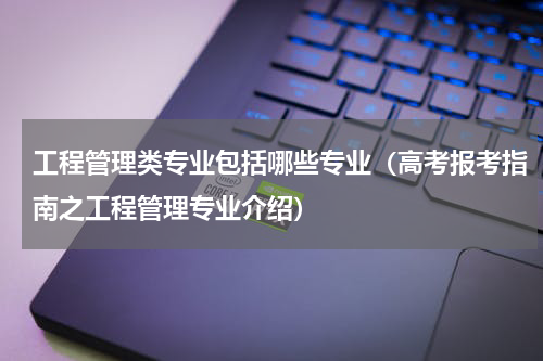 工程管理类专业包括哪些专业（高考报考指南之工程管理专业介绍）
