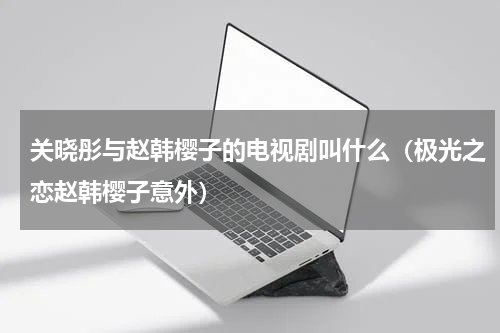 关晓彤与赵韩樱子的电视剧叫什么（极光之恋赵韩樱子意外）