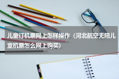 儿童订机票网上怎样操作（河北航空无陪儿童机票怎么网上购买）