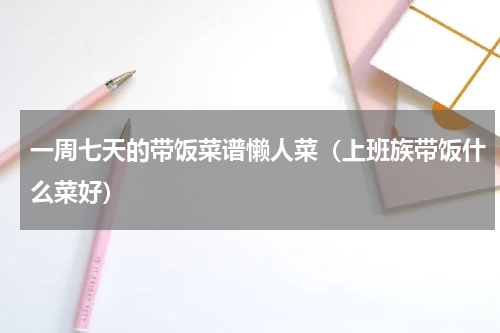 一周七天的带饭菜谱懒人菜（上班族带饭什么菜好）