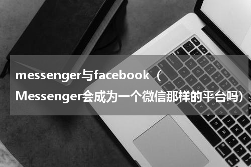 messenger与facebook（Messenger会成为一个微信那样的平台吗）