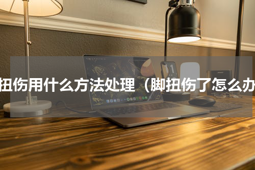 脚扭伤用什么方法处理（脚扭伤了怎么办）