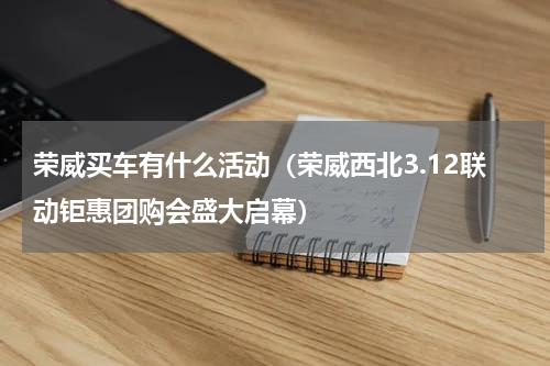 荣威买车有什么活动（荣威西北3.12联动钜惠团购会盛大启幕）