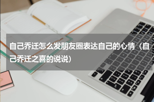自己乔迁怎么发朋友圈表达自己的心情（自己乔迁之喜的说说）