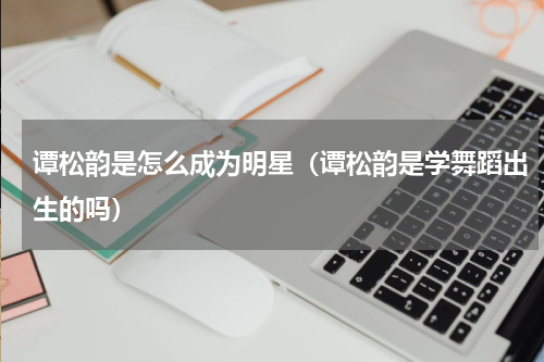 谭松韵是怎么成为明星（谭松韵是学舞蹈出生的吗）