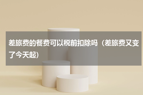 差旅费的餐费可以税前扣除吗（差旅费又变了今天起）