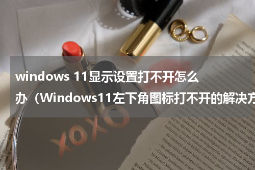 windows 11显示设置打不开怎么办（Windows11左下角图标打不开的解决方法）