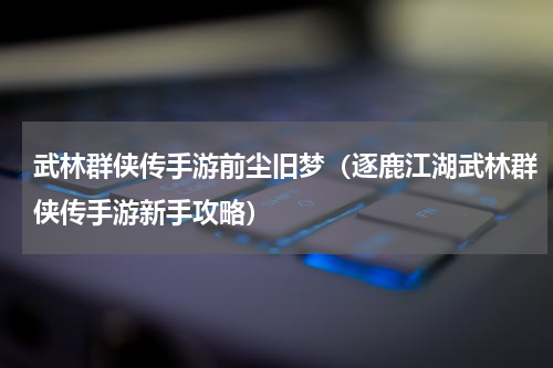 武林群侠传手游前尘旧梦（逐鹿江湖武林群侠传手游新手攻略）