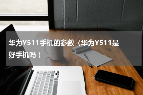 华为Y511手机的参数（华为Y511是好手机吗 ）