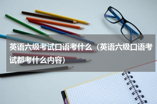 英语六级考试口语考什么（英语六级口语考试都考什么内容）