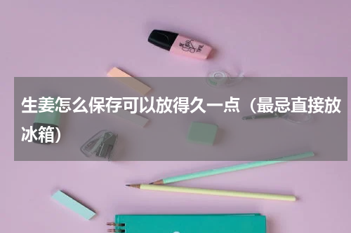 生姜怎么保存可以放得久一点（最忌直接放冰箱）