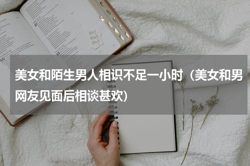 美女和陌生男人相识不足一小时（美女和男网友见面后相谈甚欢）