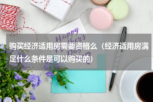 购买经济适用房需要资格么（经济适用房满足什么条件是可以购买的）