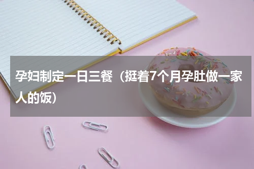 孕妇制定一日三餐（挺着7个月孕肚做一家人的饭）