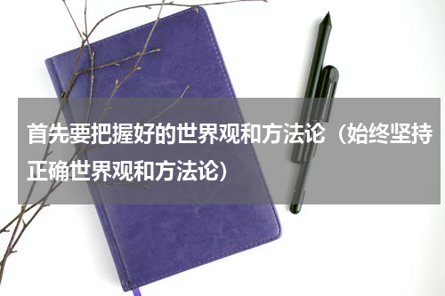 首先要把握好的世界观和方法论（始终坚持正确世界观和方法论）