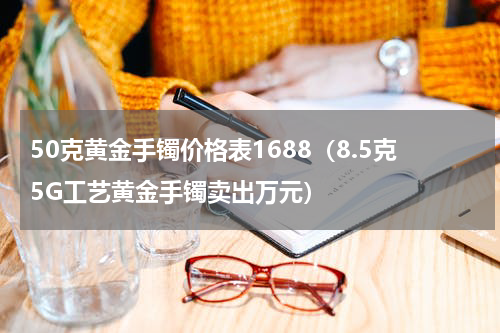 50克黄金手镯价格表1688（8.5克5G工艺黄金手镯卖出万元）