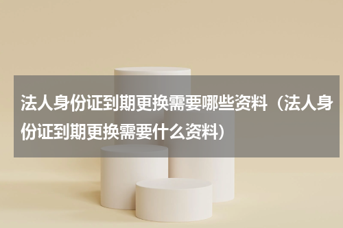 法人身份证到期更换需要哪些资料（法人身份证到期更换需要什么资料）