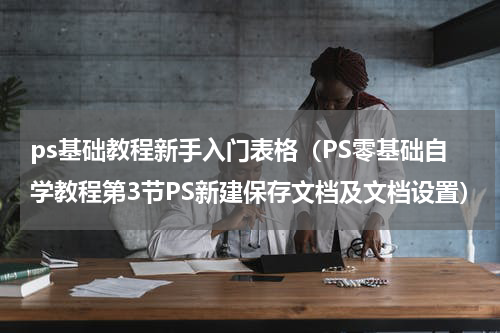 ps基础教程新手入门表格（PS零基础自学教程第3节PS新建保存文档及文档设置）