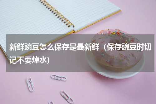 新鲜豌豆怎么保存是最新鲜（保存豌豆时切记不要焯水）