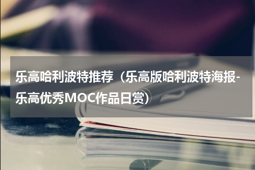 乐高哈利波特推荐（乐高版哈利波特海报-乐高优秀MOC作品日赏）