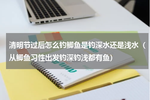清明节过后怎么钓鲫鱼是钓深水还是浅水（从鲫鱼习性出发钓深钓浅都有鱼）