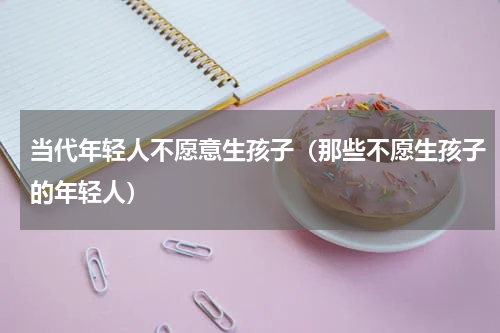 当代年轻人不愿意生孩子（那些不愿生孩子的年轻人）