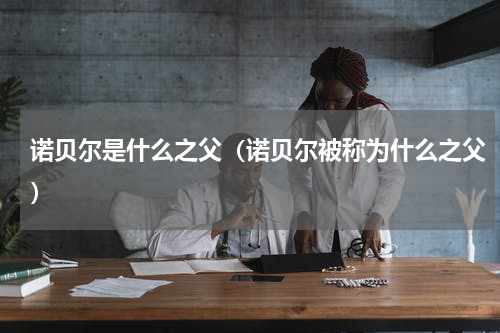 诺贝尔是什么之父（诺贝尔被称为什么之父）