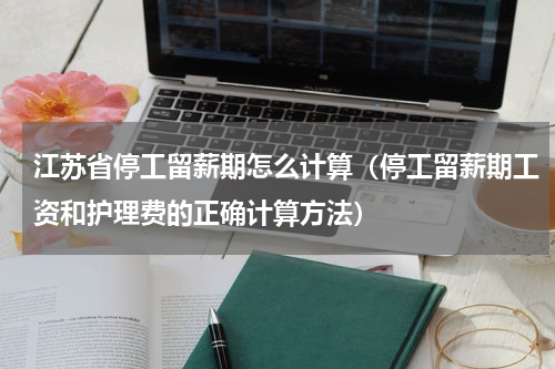 江苏省停工留薪期怎么计算（停工留薪期工资和护理费的正确计算方法）