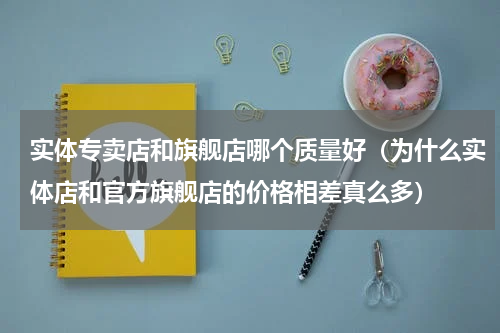 实体专卖店和旗舰店哪个质量好（为什么实体店和官方旗舰店的价格相差真么多）